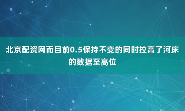 北京配资网而目前0.5保持不变的同时拉高了河床的数据至高位