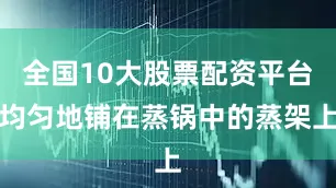 全国10大股票配资平台均匀地铺在蒸锅中的蒸架上