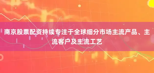 南京股票配资持续专注于全球细分市场主流产品、主流客户及主流工艺