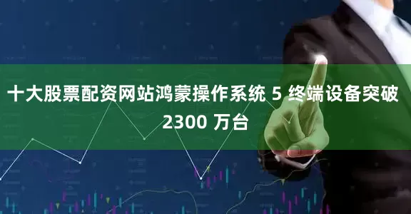 十大股票配资网站鸿蒙操作系统 5 终端设备突破 2300 万台