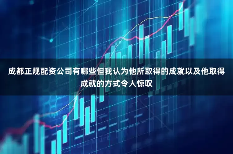 成都正规配资公司有哪些但我认为他所取得的成就以及他取得成就的方式令人惊叹
