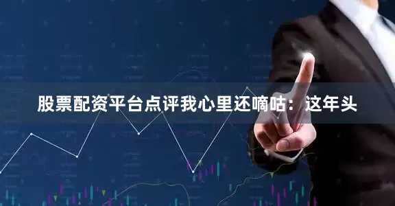 股票配资平台点评我心里还嘀咕:这年头
