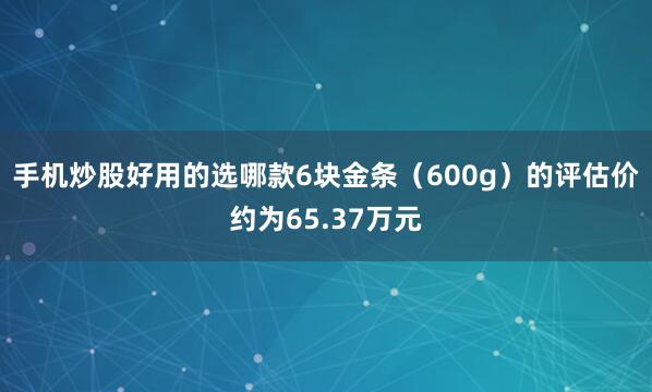 手机炒股好用的选哪款6块金条（600g）的评估价约为65.37万元